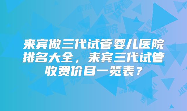 来宾做三代试管婴儿医院排名大全，来宾三代试管收费价目一览表？