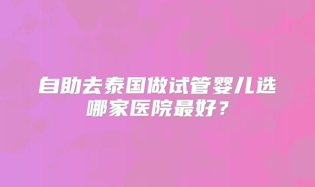 自助去泰国做试管婴儿选哪家医院最好？
