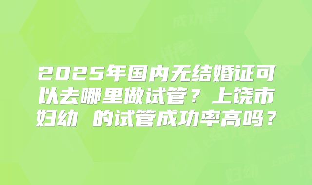 2025年国内无结婚证可以去哪里做试管？上饶市妇幼 的试管成功率高吗？