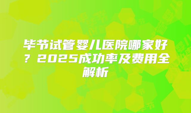 毕节试管婴儿医院哪家好？2025成功率及费用全解析