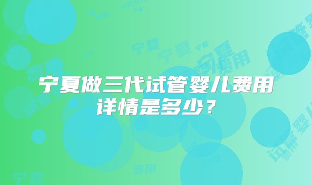 宁夏做三代试管婴儿费用详情是多少？
