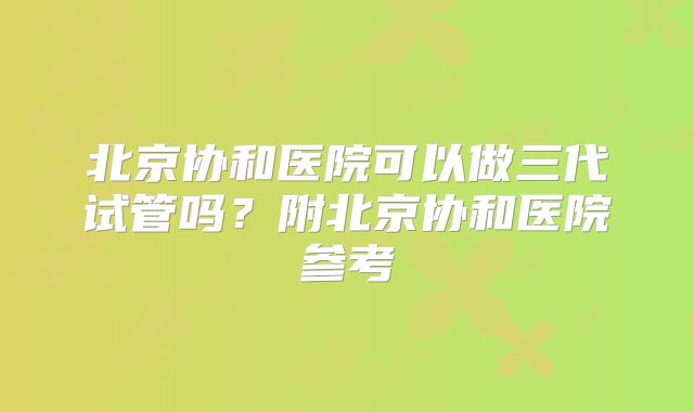 北京协和医院可以做三代试管吗？附北京协和医院参考