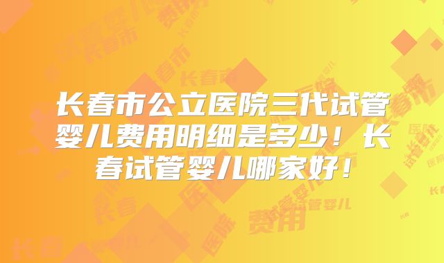 长春市公立医院三代试管婴儿费用明细是多少！长春试管婴儿哪家好！