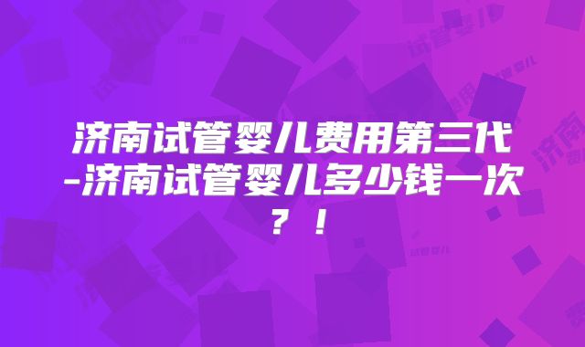 济南试管婴儿费用第三代-济南试管婴儿多少钱一次？！