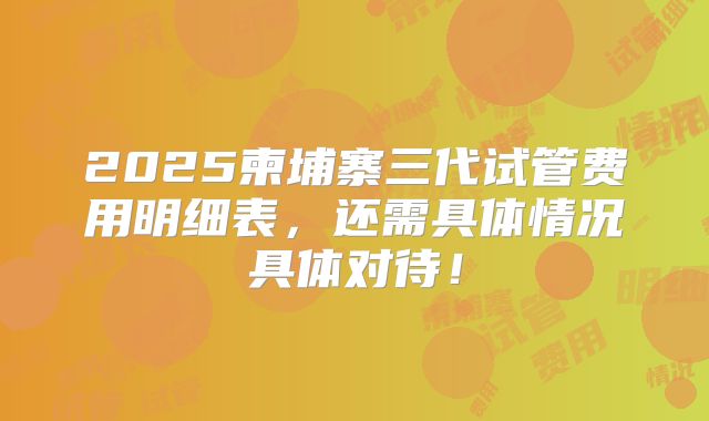 2025柬埔寨三代试管费用明细表,还需具体情况具体对待!