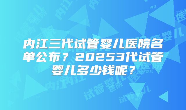 内江三代试管婴儿医院名单公布？20253代试管婴儿多少钱呢？
