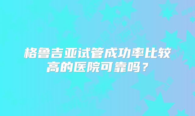 格鲁吉亚试管成功率比较高的医院可靠吗？