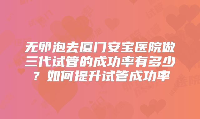 无卵泡去厦门安宝医院做三代试管的成功率有多少？如何提升试管成功率