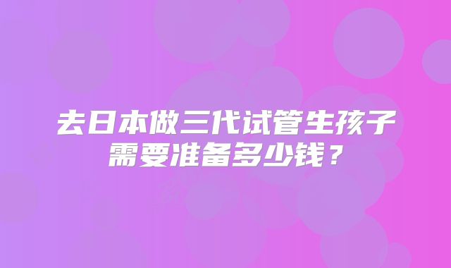 去日本做三代试管生孩子需要准备多少钱?