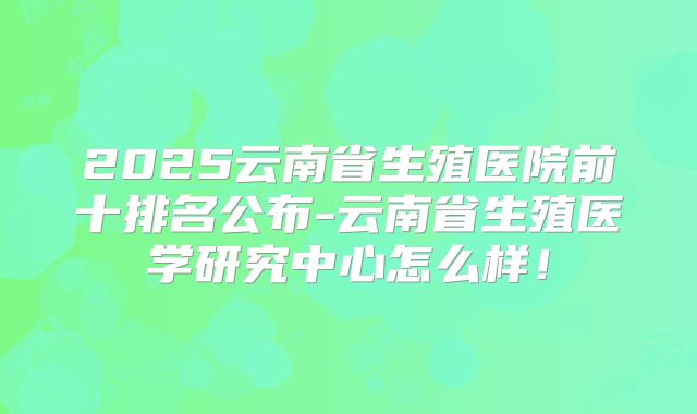 2025云南省生殖医院前十排名公布-云南省生殖医学研究中心怎么样！