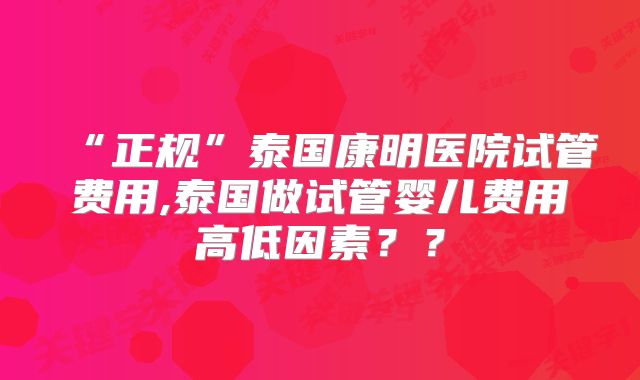 “正规”泰国康明医院试管费用,泰国做试管婴儿费用高低因素？？
