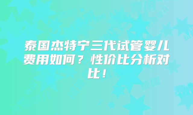 泰国杰特宁三代试管婴儿费用如何？性价比分析对比！