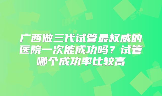 广西做三代试管最权威的医院一次能成功吗？试管哪个成功率比较高