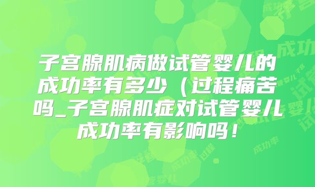 子宫腺肌病做试管婴儿的成功率有多少（过程痛苦吗_子宫腺肌症对试管婴儿成功率有影响吗！