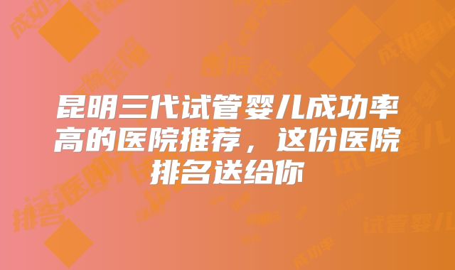 昆明三代试管婴儿成功率高的医院推荐，这份医院排名送给你