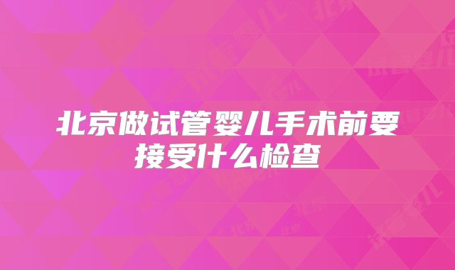 北京做试管婴儿手术前要接受什么检查