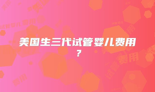 美国生三代试管婴儿费用?