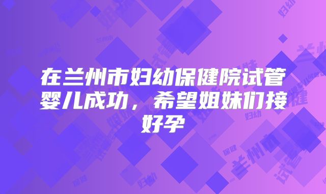 在兰州市妇幼保健院试管婴儿成功,希望姐妹们接好孕