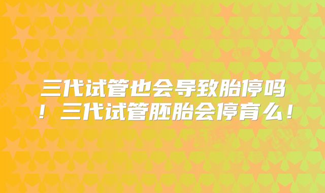 三代试管也会导致胎停吗！三代试管胚胎会停育么！