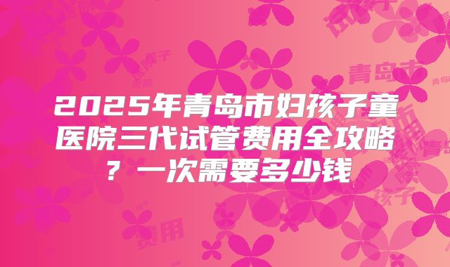 2025年青岛市妇孩子童医院三代试管费用全攻略？一次需要多少钱