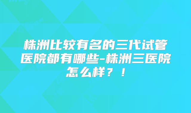 株洲比较有名的三代试管医院都有哪些-株洲三医院怎么样？！