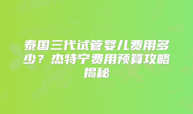 泰国三代试管婴儿费用多少?杰特宁费用预算攻略揭秘