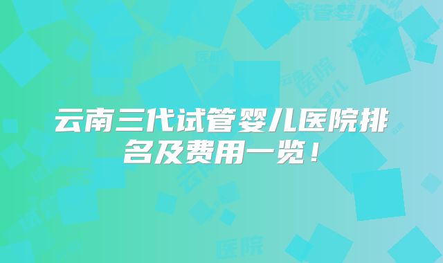 云南三代试管婴儿医院排名及费用一览！
