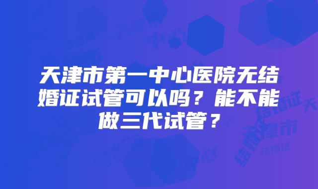 天津市第一中心医院无结婚证试管可以吗?能不能做三代试管?