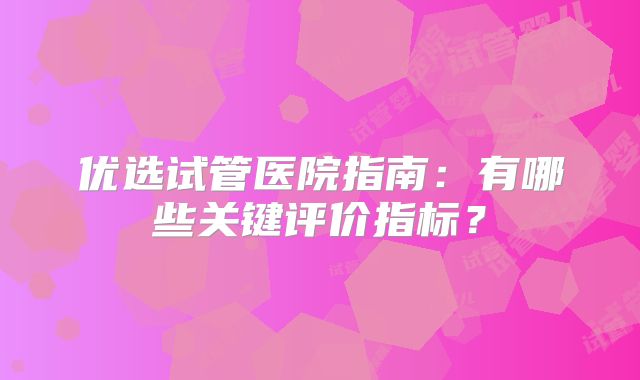 优选试管医院指南：有哪些关键评价指标？