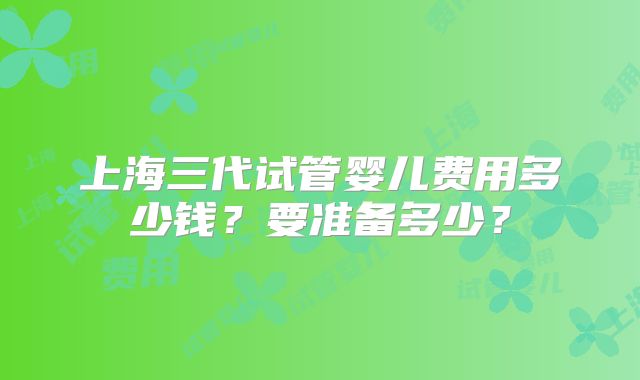 上海三代试管婴儿费用多少钱?要准备多少?