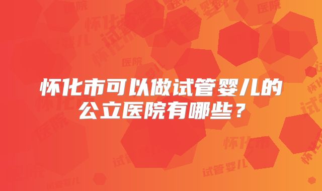怀化市可以做试管婴儿的公立医院有哪些?