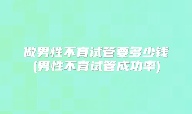 做男性不育试管要多少钱(男性不育试管成功率)