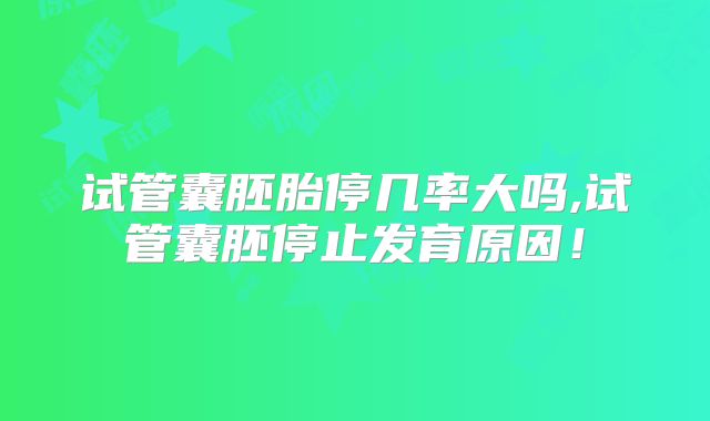 试管囊胚胎停几率大吗,试管囊胚停止发育原因！