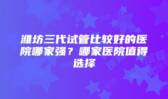 潍坊三代试管比较好的医院哪家强？哪家医院值得选择