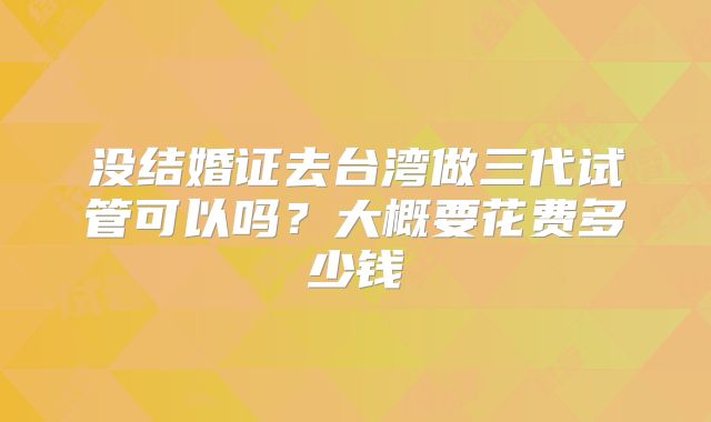 没结婚证去台湾做三代试管可以吗？大概要花费多少钱