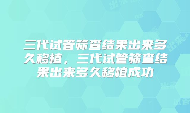 三代试管筛查结果出来多久移植，三代试管筛查结果出来多久移植成功