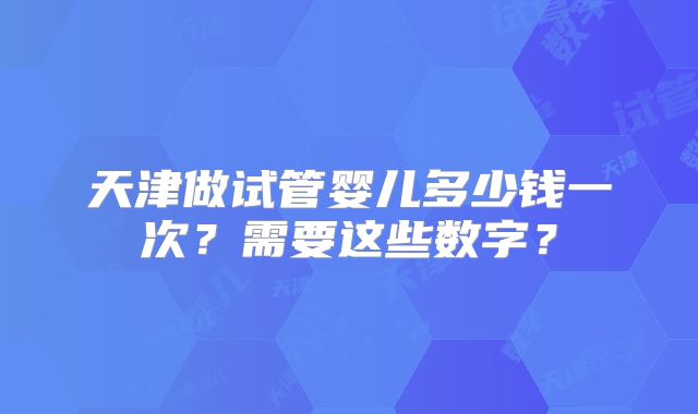 天津做试管婴儿多少钱一次？需要这些数字？