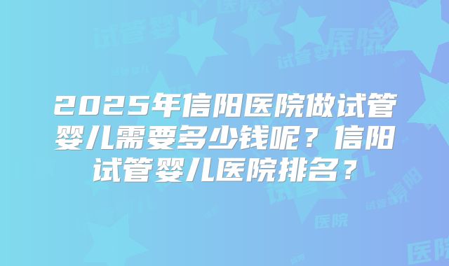 2025年信阳医院做试管婴儿需要多少钱呢?信阳试管婴儿医院排名?