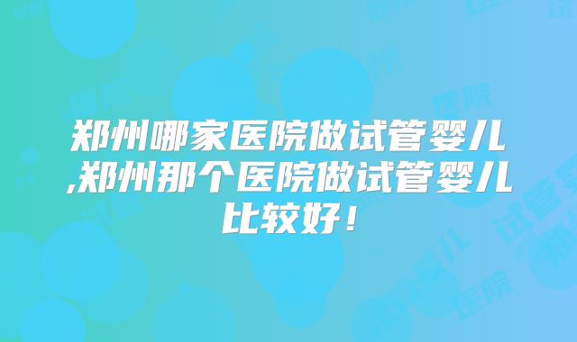 郑州哪家医院做试管婴儿,郑州那个医院做试管婴儿比较好！