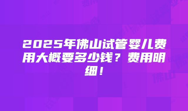 2025年佛山试管婴儿费用大概要多少钱？费用明细！