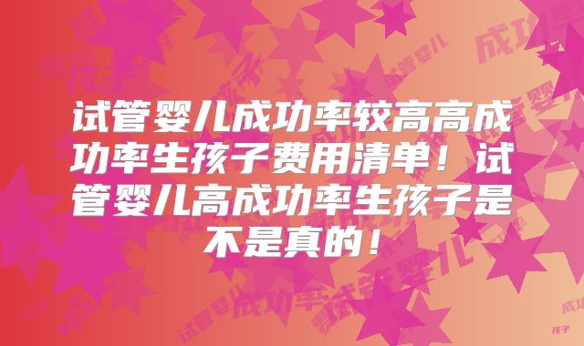 试管婴儿成功率较高高成功率生孩子费用清单！试管婴儿高成功率生孩子是不是真的！
