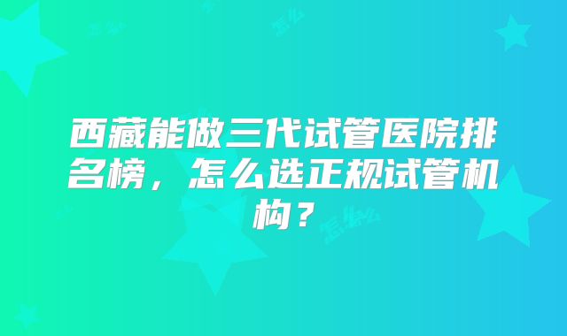 西藏能做三代试管医院排名榜，怎么选正规试管机构？
