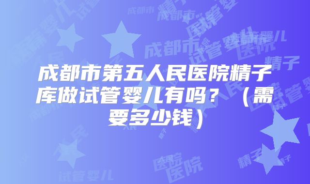 成都市第五人民医院精子库做试管婴儿有吗？（需要多少钱）