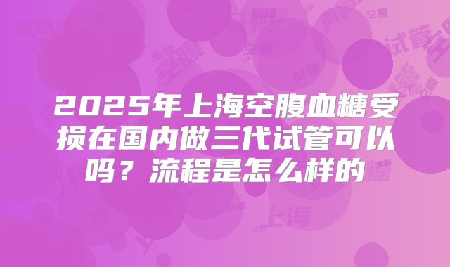 2025年上海空腹血糖受损在国内做三代试管可以吗？流程是怎么样的