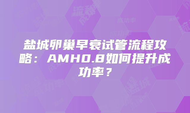 盐城卵巢早衰试管流程攻略：AMH0.8如何提升成功率？