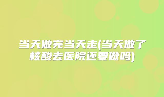 当天做完当天走(当天做了核酸去医院还要做吗)