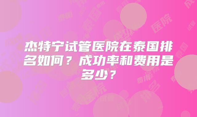 杰特宁试管医院在泰国排名如何？成功率和费用是多少？