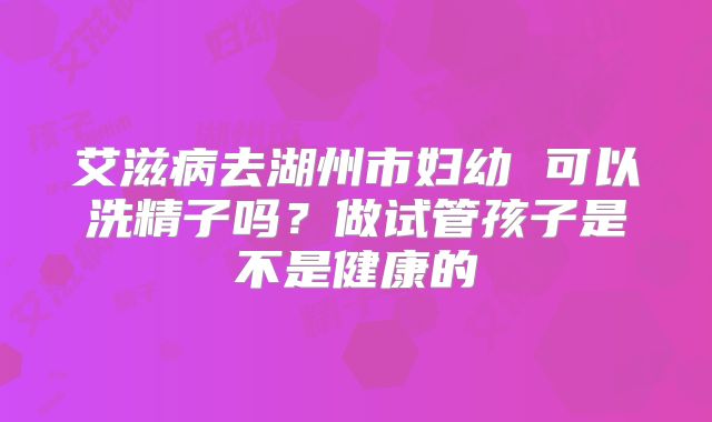 艾滋病去湖州市妇幼 可以洗精子吗?做试管孩子是不是健康的