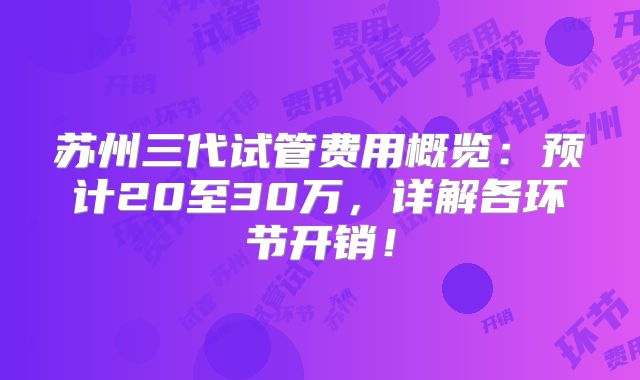 苏州三代试管费用概览:预计20至30万,详解各环节开销!