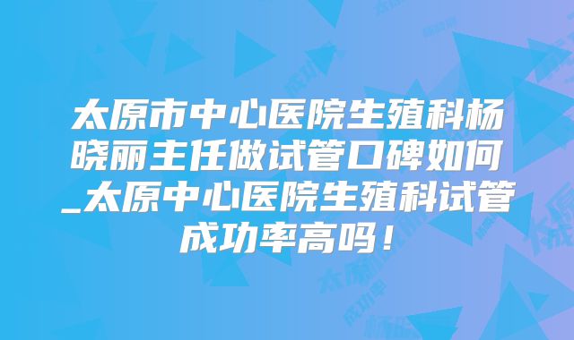 太原市中心医院生殖科杨晓丽主任做试管口碑如何_太原中心医院生殖科试管成功率高吗！